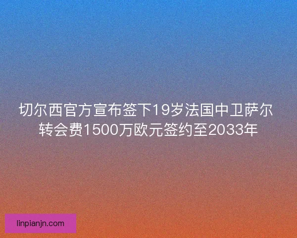 切尔西官方宣布签下19岁法国中卫萨尔 转会费1500万欧元签约至2033年
