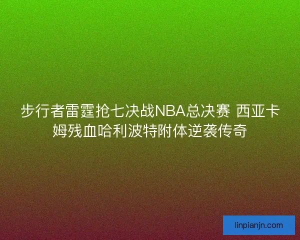 步行者雷霆抢七决战NBA总决赛 西亚卡姆残血哈利波特附体逆袭传奇
