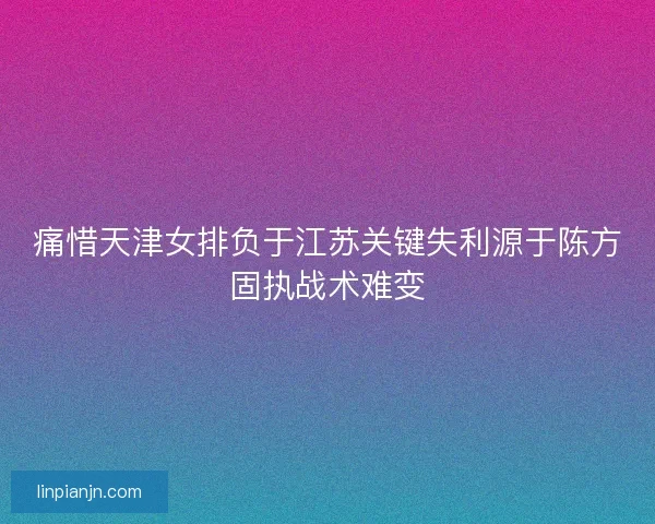 痛惜天津女排负于江苏关键失利源于陈方固执战术难变