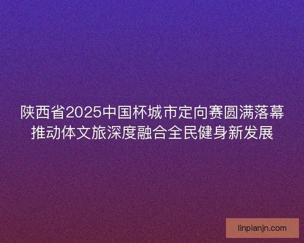 陕西省2025中国杯城市定向赛圆满落幕推动体文旅深度融合全民健身新发展