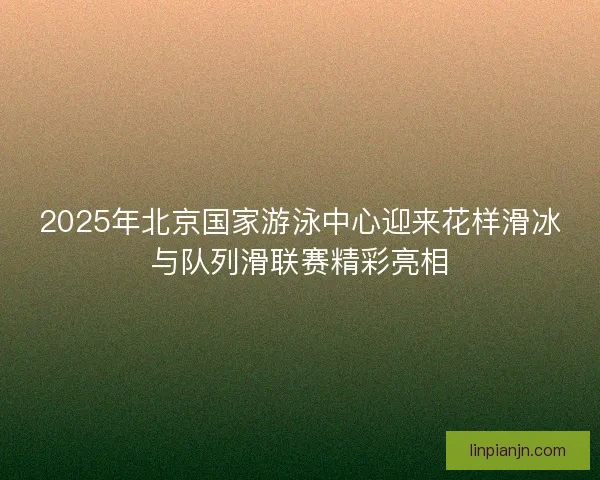 2025年北京国家游泳中心迎来花样滑冰与队列滑联赛精彩亮相