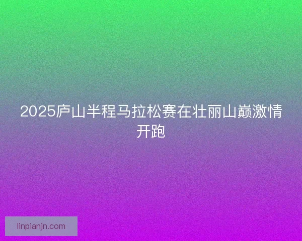 2025庐山半程马拉松赛在壮丽山巅激情开跑 2025庐山半程马拉松赛在壮丽山巅激情开跑