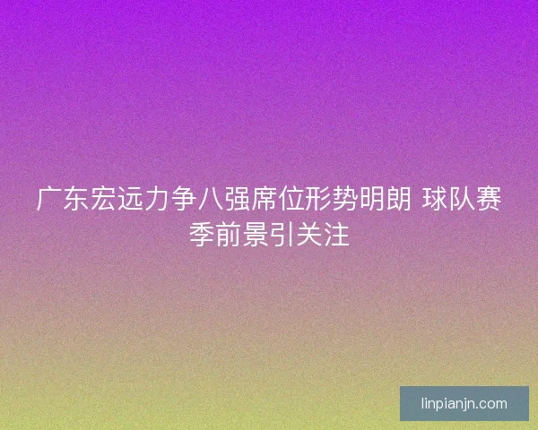 广东宏远力争八强席位形势明朗 球队赛季前景引关注