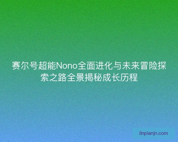 赛尔号超能Nono全面进化与未来冒险探索之路全景揭秘成长历程