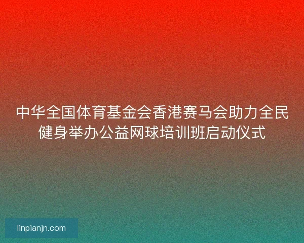 中华全国体育基金会香港赛马会助力全民健身举办公益网球培训班启动仪式