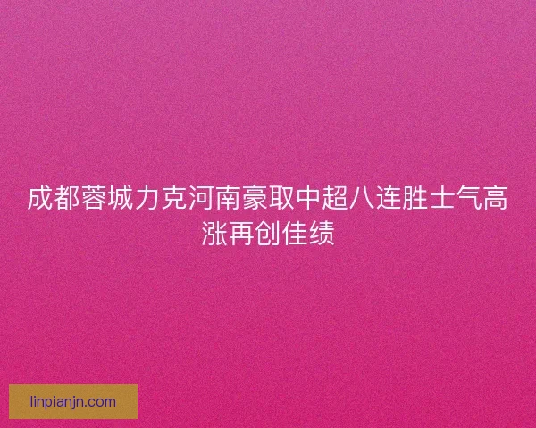 成都蓉城力克河南豪取中超八连胜士气高涨再创佳绩 成都蓉城力克河南豪取中超八连胜士气高涨再创佳绩