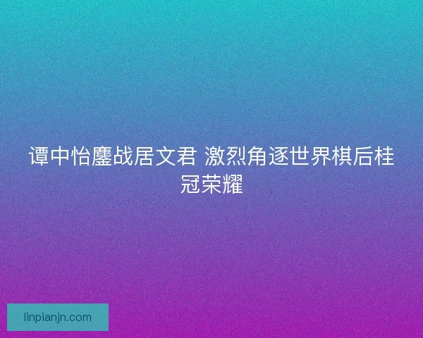 谭中怡鏖战居文君 激烈角逐世界棋后桂冠荣耀