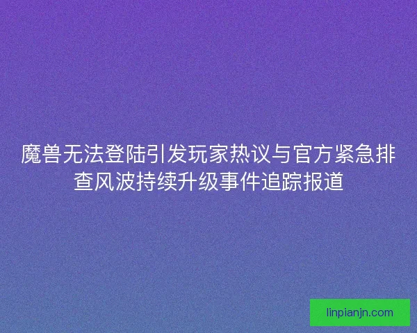 魔兽无法登陆引发玩家热议与官方紧急排查风波持续升级事件追踪报道