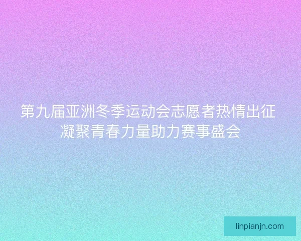第九届亚洲冬季运动会志愿者热情出征 凝聚青春力量助力赛事盛会