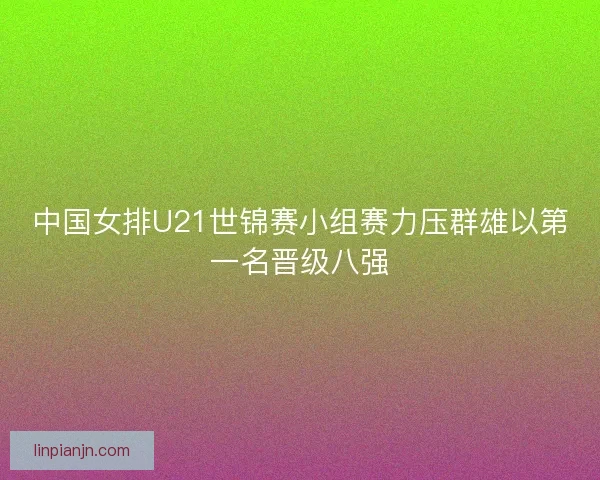 中国女排U21世锦赛小组赛力压群雄以第一名晋级八强