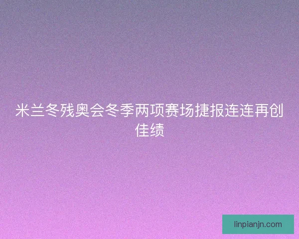 米兰冬残奥会冬季两项赛场捷报连连再创佳绩